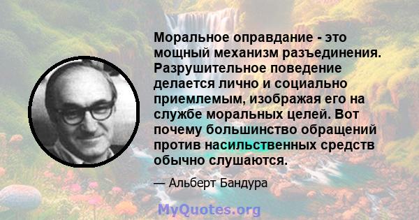 Моральное оправдание - это мощный механизм разъединения. Разрушительное поведение делается лично и социально приемлемым, изображая его на службе моральных целей. Вот почему большинство обращений против насильственных