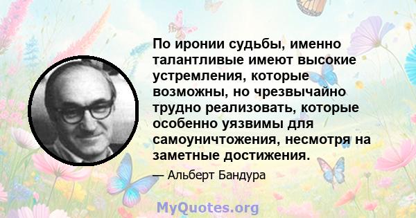 По иронии судьбы, именно талантливые имеют высокие устремления, которые возможны, но чрезвычайно трудно реализовать, которые особенно уязвимы для самоуничтожения, несмотря на заметные достижения.