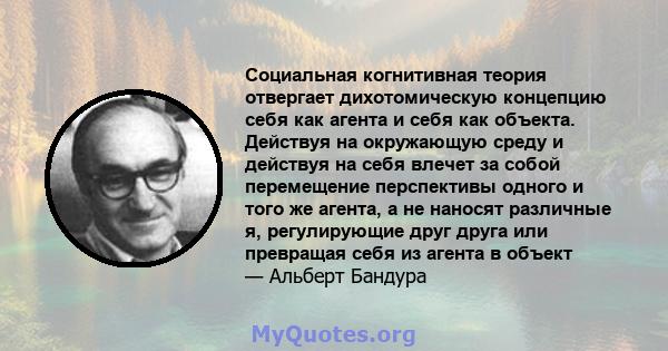 Социальная когнитивная теория отвергает дихотомическую концепцию себя как агента и себя как объекта. Действуя на окружающую среду и действуя на себя влечет за собой перемещение перспективы одного и того же агента, а не