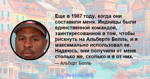 Еще в 1987 году, когда они составили меня. Индийцы были единственной командой, заинтересованной в том, чтобы рискнуть на Альберте Белль, и я максимально использовал ее. Надеюсь, они получили от меня столько же, сколько