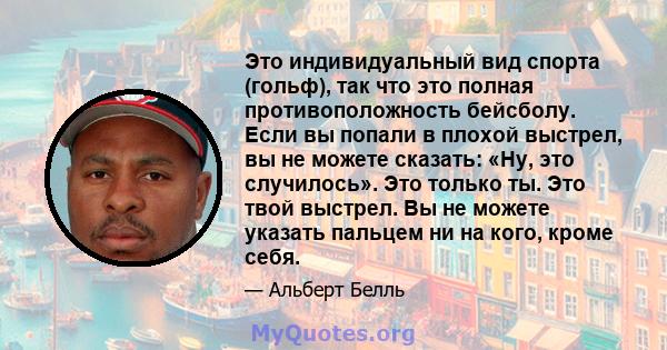 Это индивидуальный вид спорта (гольф), так что это полная противоположность бейсболу. Если вы попали в плохой выстрел, вы не можете сказать: «Ну, это случилось». Это только ты. Это твой выстрел. Вы не можете указать