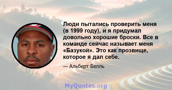 Люди пытались проверить меня (в 1999 году), и я придумал довольно хорошие броски. Все в команде сейчас называет меня «Базукой». Это как прозвище, которое я дал себе.