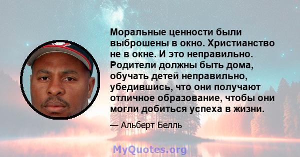 Моральные ценности были выброшены в окно. Христианство не в окне. И это неправильно. Родители должны быть дома, обучать детей неправильно, убедившись, что они получают отличное образование, чтобы они могли добиться