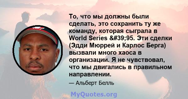 То, что мы должны были сделать, это сохранить ту же команду, которая сыграла в World Series '95. Эти сделки (Эдди Мюррей и Карлос Берга) вызвали много хаоса в организации. Я не чувствовал, что мы двигались в