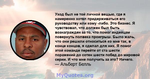 Уход был не той личной вещью, где я намеренно хотел придерживаться его руководству или кому -либо. Это бизнес. Я чувствовал, что должен был быть вознагражден за то, что помог индейцам повернуть полвека проигрыш. Было