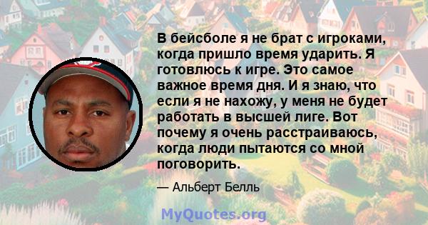 В бейсболе я не брат с игроками, когда пришло время ударить. Я готовлюсь к игре. Это самое важное время дня. И я знаю, что если я не нахожу, у меня не будет работать в высшей лиге. Вот почему я очень расстраиваюсь,