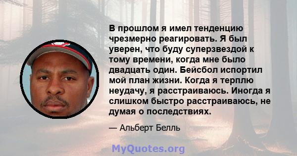 В прошлом я имел тенденцию чрезмерно реагировать. Я был уверен, что буду суперзвездой к тому времени, когда мне было двадцать один. Бейсбол испортил мой план жизни. Когда я терплю неудачу, я расстраиваюсь. Иногда я