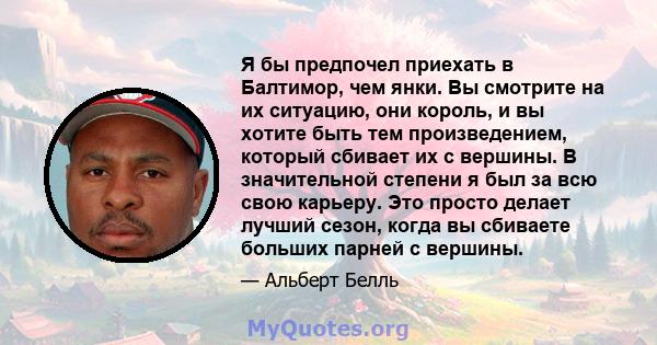 Я бы предпочел приехать в Балтимор, чем янки. Вы смотрите на их ситуацию, они король, и вы хотите быть тем произведением, который сбивает их с вершины. В значительной степени я был за всю свою карьеру. Это просто делает 