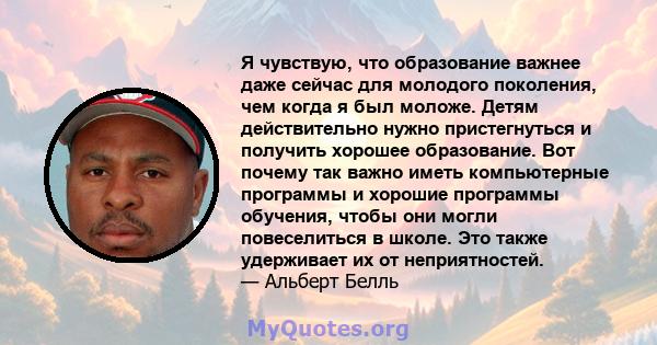 Я чувствую, что образование важнее даже сейчас для молодого поколения, чем когда я был моложе. Детям действительно нужно пристегнуться и получить хорошее образование. Вот почему так важно иметь компьютерные программы и