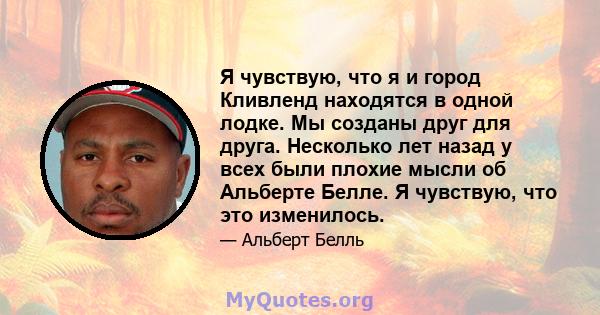 Я чувствую, что я и город Кливленд находятся в одной лодке. Мы созданы друг для друга. Несколько лет назад у всех были плохие мысли об Альберте Белле. Я чувствую, что это изменилось.