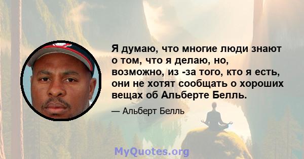 Я думаю, что многие люди знают о том, что я делаю, но, возможно, из -за того, кто я есть, они не хотят сообщать о хороших вещах об Альберте Белль.