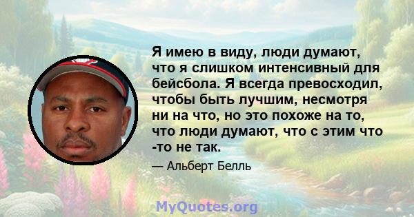 Я имею в виду, люди думают, что я слишком интенсивный для бейсбола. Я всегда превосходил, чтобы быть лучшим, несмотря ни на что, но это похоже на то, что люди думают, что с этим что -то не так.