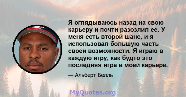 Я оглядываюсь назад на свою карьеру и почти разозлил ее. У меня есть второй шанс, и я использовал большую часть своей возможности. Я играю в каждую игру, как будто это последняя игра в моей карьере.