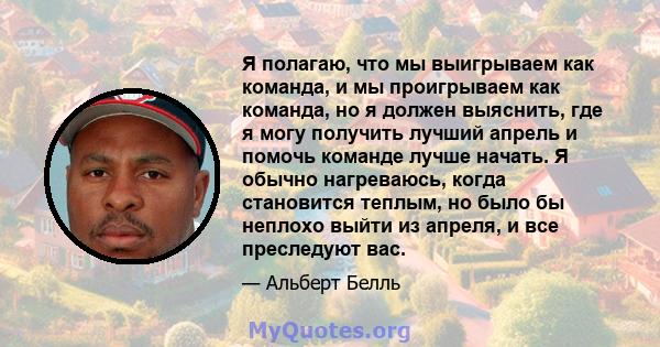 Я полагаю, что мы выигрываем как команда, и мы проигрываем как команда, но я должен выяснить, где я могу получить лучший апрель и помочь команде лучше начать. Я обычно нагреваюсь, когда становится теплым, но было бы