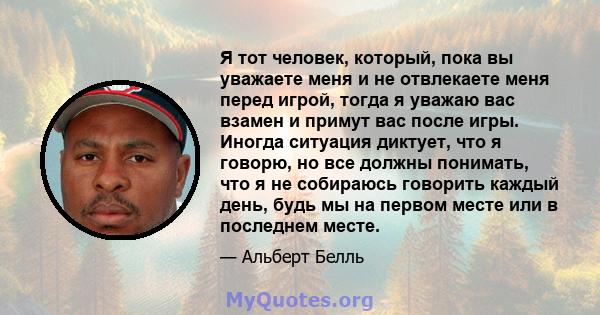 Я тот человек, который, пока вы уважаете меня и не отвлекаете меня перед игрой, тогда я уважаю вас взамен и примут вас после игры. Иногда ситуация диктует, что я говорю, но все должны понимать, что я не собираюсь