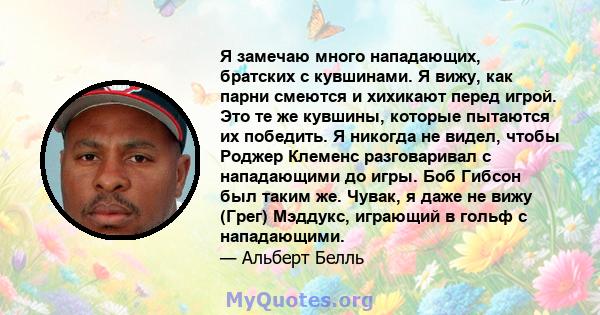 Я замечаю много нападающих, братских с кувшинами. Я вижу, как парни смеются и хихикают перед игрой. Это те же кувшины, которые пытаются их победить. Я никогда не видел, чтобы Роджер Клеменс разговаривал с нападающими до 