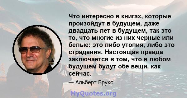 Что интересно в книгах, которые произойдут в будущем, даже двадцать лет в будущем, так это то, что многие из них черные или белые: это либо утопия, либо это страдания. Настоящая правда заключается в том, что в любом