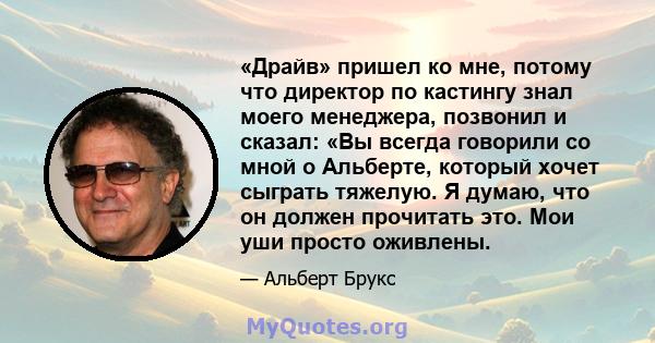 «Драйв» пришел ко мне, потому что директор по кастингу знал моего менеджера, позвонил и сказал: «Вы всегда говорили со мной о Альберте, который хочет сыграть тяжелую. Я думаю, что он должен прочитать это. Мои уши просто 