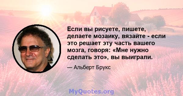 Если вы рисуете, пишете, делаете мозаику, вязайте - если это решает эту часть вашего мозга, говоря: «Мне нужно сделать это», вы выиграли.