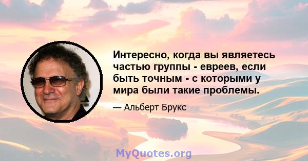 Интересно, когда вы являетесь частью группы - евреев, если быть точным - с которыми у мира были такие проблемы.