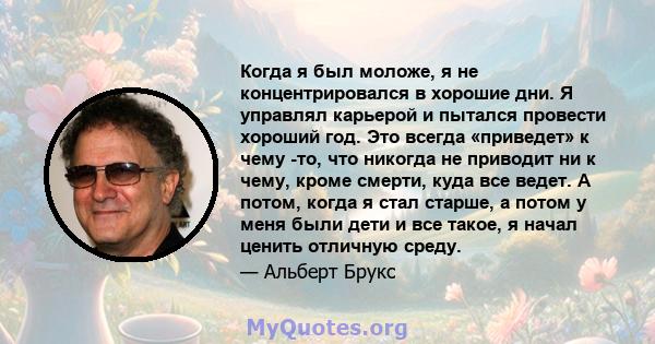 Когда я был моложе, я не концентрировался в хорошие дни. Я управлял карьерой и пытался провести хороший год. Это всегда «приведет» к чему -то, что никогда не приводит ни к чему, кроме смерти, куда все ведет. А потом,