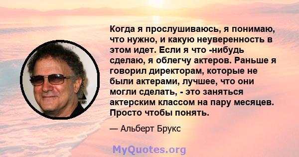 Когда я прослушиваюсь, я понимаю, что нужно, и какую неуверенность в этом идет. Если я что -нибудь сделаю, я облегчу актеров. Раньше я говорил директорам, которые не были актерами, лучшее, что они могли сделать, - это