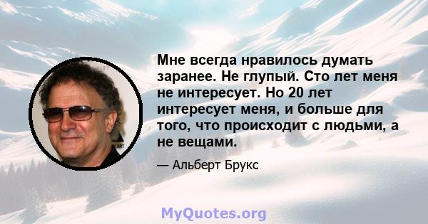 Мне всегда нравилось думать заранее. Не глупый. Сто лет меня не интересует. Но 20 лет интересует меня, и больше для того, что происходит с людьми, а не вещами.