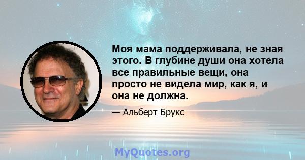 Моя мама поддерживала, не зная этого. В глубине души она хотела все правильные вещи, она просто не видела мир, как я, и она не должна.