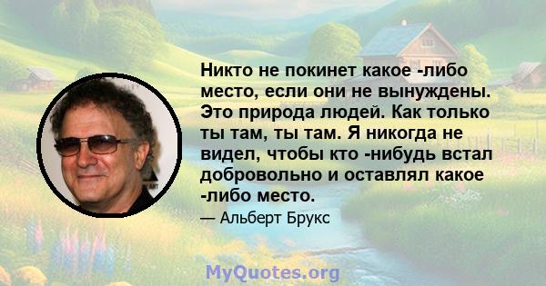 Никто не покинет какое -либо место, если они не вынуждены. Это природа людей. Как только ты там, ты там. Я никогда не видел, чтобы кто -нибудь встал добровольно и оставлял какое -либо место.