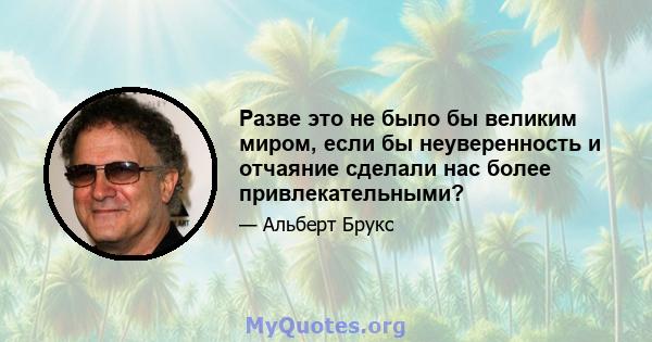 Разве это не было бы великим миром, если бы неуверенность и отчаяние сделали нас более привлекательными?