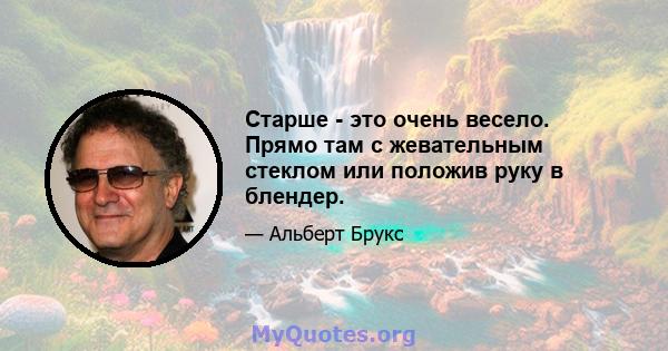 Старше - это очень весело. Прямо там с жевательным стеклом или положив руку в блендер.