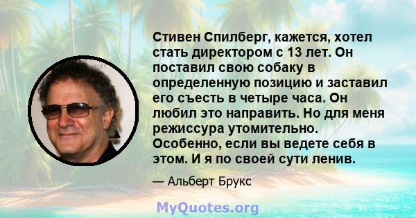 Стивен Спилберг, кажется, хотел стать директором с 13 лет. Он поставил свою собаку в определенную позицию и заставил его съесть в четыре часа. Он любил это направить. Но для меня режиссура утомительно. Особенно, если вы 