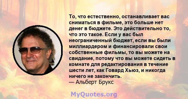 То, что естественно, останавливает вас сниматься в фильме, это больше нет денег в бюджете. Это действительно то, что это такое. Если у вас был неограниченный бюджет, если вы были миллиардером и финансировали свои