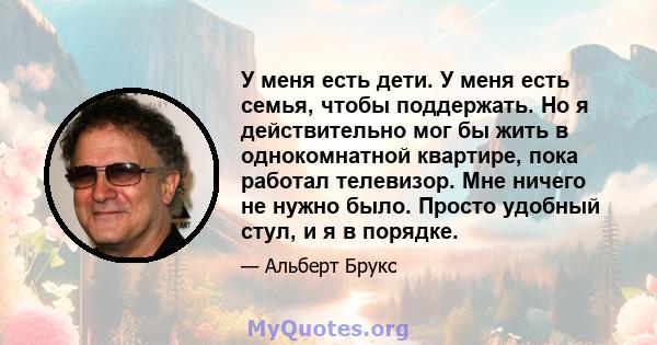 У меня есть дети. У меня есть семья, чтобы поддержать. Но я действительно мог бы жить в однокомнатной квартире, пока работал телевизор. Мне ничего не нужно было. Просто удобный стул, и я в порядке.