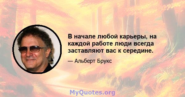 В начале любой карьеры, на каждой работе люди всегда заставляют вас к середине.