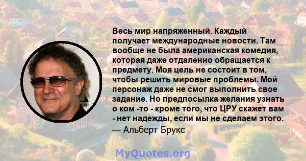 Весь мир напряженный. Каждый получает международные новости. Там вообще не была американская комедия, которая даже отдаленно обращается к предмету. Моя цель не состоит в том, чтобы решить мировые проблемы. Мой персонаж