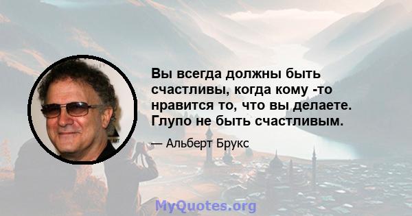 Вы всегда должны быть счастливы, когда кому -то нравится то, что вы делаете. Глупо не быть счастливым.