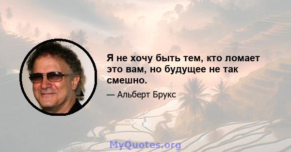 Я не хочу быть тем, кто ломает это вам, но будущее не так смешно.