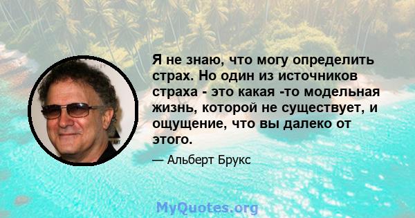 Я не знаю, что могу определить страх. Но один из источников страха - это какая -то модельная жизнь, которой не существует, и ощущение, что вы далеко от этого.