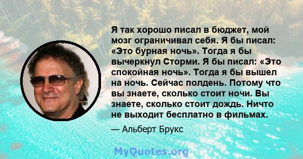 Я так хорошо писал в бюджет, мой мозг ограничивал себя. Я бы писал: «Это бурная ночь». Тогда я бы вычеркнул Сторми. Я бы писал: «Это спокойная ночь». Тогда я бы вышел на ночь. Сейчас полдень. Потому что вы знаете,