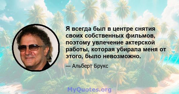 Я всегда был в центре снятия своих собственных фильмов, поэтому увлечение актерской работы, которая убирала меня от этого, было невозможно.