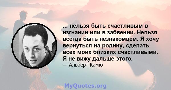 ... нельзя быть счастливым в изгнании или в забвении. Нельзя всегда быть незнакомцем. Я хочу вернуться на родину, сделать всех моих близких счастливыми. Я не вижу дальше этого.