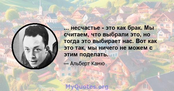 ... несчастье - это как брак. Мы считаем, что выбрали это, но тогда это выбирает нас. Вот как это так, мы ничего не можем с этим поделать.