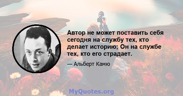 Автор не может поставить себя сегодня на службу тех, кто делает историю; Он на службе тех, кто его страдает.