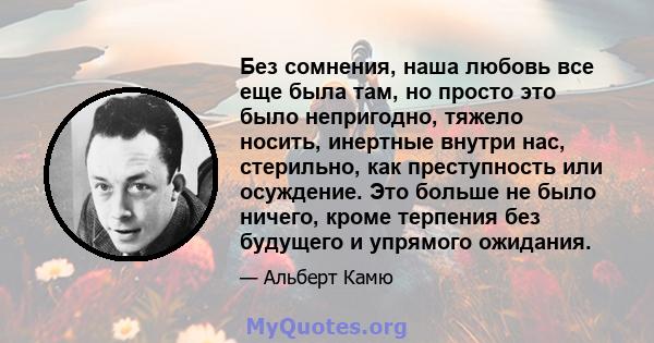 Без сомнения, наша любовь все еще была там, но просто это было непригодно, тяжело носить, инертные внутри нас, стерильно, как преступность или осуждение. Это больше не было ничего, кроме терпения без будущего и упрямого 