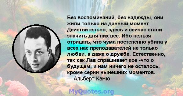 Без воспоминаний, без надежды, они жили только на данный момент. Действительно, здесь и сейчас стали значить для них все. Ибо нельзя отрицать, что чума постепенно убила у всех нас преподавателей не только любви, а даже