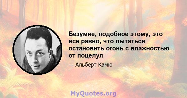 Безумие, подобное этому, это все равно, что пытаться остановить огонь с влажностью от поцелуя