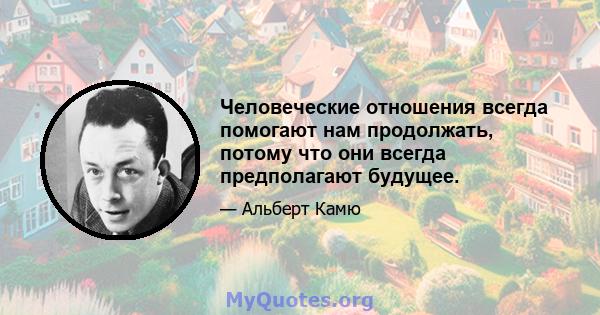 Человеческие отношения всегда помогают нам продолжать, потому что они всегда предполагают будущее.