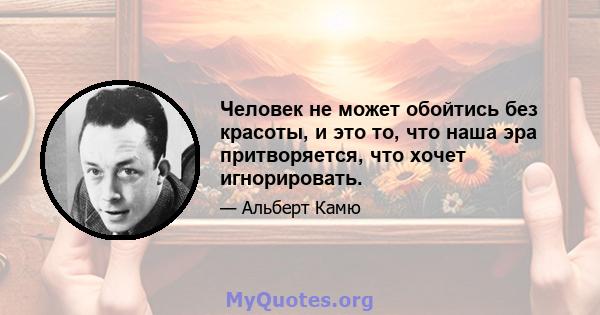 Человек не может обойтись без красоты, и это то, что наша эра притворяется, что хочет игнорировать.