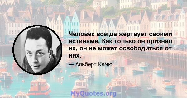 Человек всегда жертвует своими истинами. Как только он признал их, он не может освободиться от них.